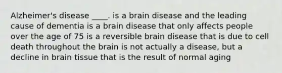 Alzheimer's disease ____. is a brain disease and the leading cause of dementia is a brain disease that only affects people over the age of 75 is a reversible brain disease that is due to cell death throughout the brain is not actually a disease, but a decline in brain tissue that is the result of normal aging