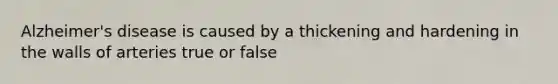 Alzheimer's disease is caused by a thickening and hardening in the walls of arteries true or false