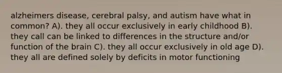 alzheimers disease, cerebral palsy, and autism have what in common? A). they all occur exclusively in early childhood B). they call can be linked to differences in the structure and/or function of the brain C). they all occur exclusively in old age D). they all are defined solely by deficits in motor functioning