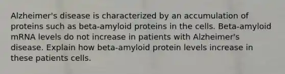 Alzheimer's disease is characterized by an accumulation of proteins such as beta-amyloid proteins in the cells. Beta-amyloid mRNA levels do not increase in patients with Alzheimer's disease. Explain how beta-amyloid protein levels increase in these patients cells.