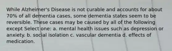 While Alzheimer's Disease is not curable and accounts for about 70% of all dementia cases, some dementia states seem to be reversible. These cases may be caused by all of the following except Select one: a. mental health issues such as depression or anxiety. b. social isolation c. vascular dementia d. effects of medication.