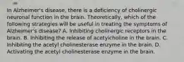 In Alzheimer's disease, there is a deficiency of cholinergic neuronal function in the brain. Theoretically, which of the following strategies will be useful in treating the symptoms of Alzheimer's disease? A. Inhibiting cholinergic receptors in the brain. B. Inhibiting the release of acetylcholine in the brain. C. Inhibiting the acetyl cholinesterase enzyme in the brain. D. Activating the acetyl cholinesterase enzyme in the brain.