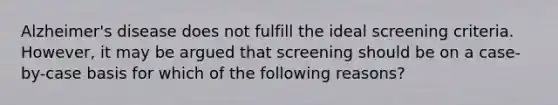 Alzheimer's disease does not fulfill the ideal screening criteria. However, it may be argued that screening should be on a case-by-case basis for which of the following reasons?