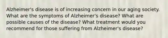 Alzheimer's disease is of increasing concern in our aging society. What are the symptoms of Alzheimer's disease? What are possible causes of the disease? What treatment would you recommend for those suffering from Alzheimer's disease?