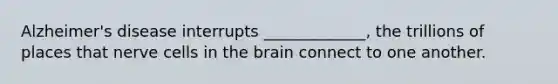 Alzheimer's disease interrupts _____________, the trillions of places that nerve cells in the brain connect to one another.