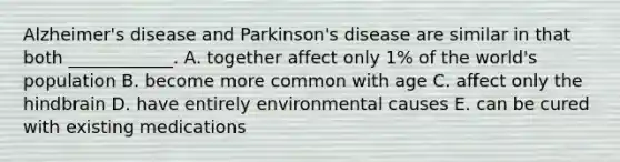 Alzheimer's disease and Parkinson's disease are similar in that both ____________. A. together affect only 1% of the world's population B. become more common with age C. affect only the hindbrain D. have entirely environmental causes E. can be cured with existing medications