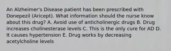 An Alzheimer's Disease patient has been prescribed with Donepezil (Aricept). What information should the nurse know about this drug? A. Avoid use of anticholinergic drugs B. Drug increases cholinesterase levels C. This is the only cure for AD D. It causes hypertension E. Drug works by decreasing acetylcholine levels