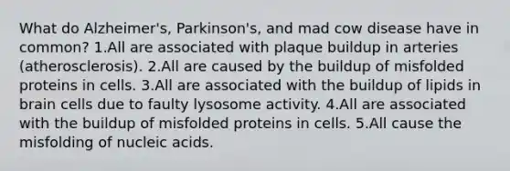 What do Alzheimer's, Parkinson's, and mad cow disease have in common? 1.All are associated with plaque buildup in arteries (atherosclerosis). 2.All are caused by the buildup of misfolded proteins in cells. 3.All are associated with the buildup of lipids in brain cells due to faulty lysosome activity. 4.All are associated with the buildup of misfolded proteins in cells. 5.All cause the misfolding of nucleic acids.