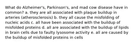 What do Alzheimer's, Parkinson's, and mad cow disease have in common? a. they are all associated with plaque buildup in arteries (atherosclerosis) b. they all cause the misfolding of nucleic acids c. all have been associated with the buildup of misfolded proteins d. all are associated with the buildup of lipids in brain cells due to faulty lysosome activity e. all are caused by the buildup of misfolded proteins in cells