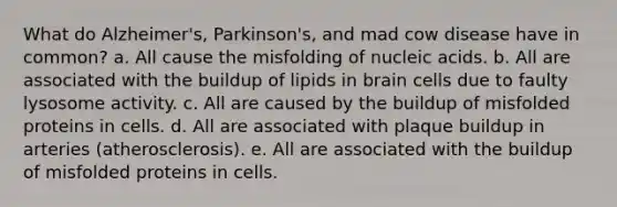 What do Alzheimer's, Parkinson's, and mad cow disease have in common? a. All cause the misfolding of nucleic acids. b. All are associated with the buildup of lipids in brain cells due to faulty lysosome activity. c. All are caused by the buildup of misfolded proteins in cells. d. All are associated with plaque buildup in arteries (atherosclerosis). e. All are associated with the buildup of misfolded proteins in cells.