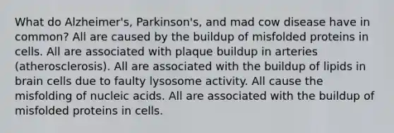 What do Alzheimer's, Parkinson's, and mad cow disease have in common? All are caused by the buildup of misfolded proteins in cells. All are associated with plaque buildup in arteries (atherosclerosis). All are associated with the buildup of lipids in brain cells due to faulty lysosome activity. All cause the misfolding of nucleic acids. All are associated with the buildup of misfolded proteins in cells.