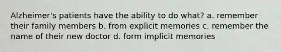 Alzheimer's patients have the ability to do what? a. remember their family members b. from explicit memories c. remember the name of their new doctor d. form implicit memories