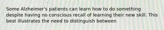 Some Alzheimer's patients can learn how to do something despite having no conscious recall of learning their new skill. This best illustrates the need to distinguish between