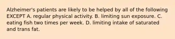 Alzheimer's patients are likely to be helped by all of the following EXCEPT A. regular physical activity. B. limiting sun exposure. C. eating fish two times per week. D. limiting intake of saturated and trans fat.