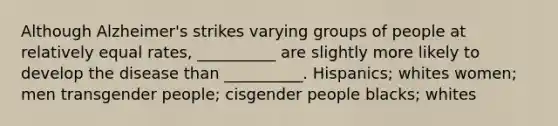 Although Alzheimer's strikes varying groups of people at relatively equal rates, __________ are slightly more likely to develop the disease than __________. Hispanics; whites women; men transgender people; cisgender people blacks; whites