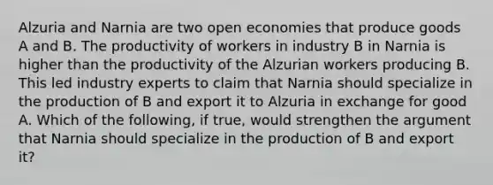 Alzuria and Narnia are two open economies that produce goods A and B. The productivity of workers in industry B in Narnia is higher than the productivity of the Alzurian workers producing B. This led industry experts to claim that Narnia should specialize in the production of B and export it to Alzuria in exchange for good A. Which of the​ following, if​ true, would strengthen the argument that Narnia should specialize in the production of B and export​ it?