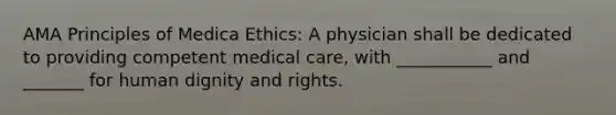 AMA Principles of Medica Ethics: A physician shall be dedicated to providing competent medical care, with ___________ and _______ for human dignity and rights.