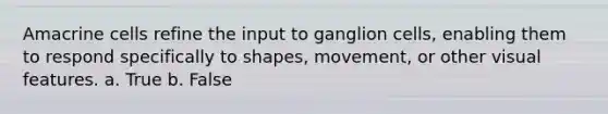 Amacrine cells refine the input to ganglion cells, enabling them to respond specifically to shapes, movement, or other visual features. a. True b. False