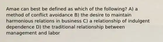 Amae can best be defined as which of the following? A) a method of conflict avoidance B) the desire to maintain harmonious relations in business C) a relationship of indulgent dependence D) the traditional relationship between management and labor