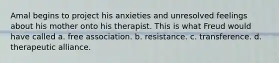 Amal begins to project his anxieties and unresolved feelings about his mother onto his therapist. This is what Freud would have called a. free association. b. resistance. c. transference. d. therapeutic alliance.