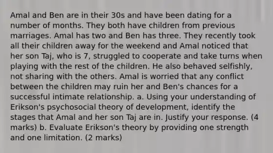 Amal and Ben are in their 30s and have been dating for a number of months. They both have children from previous marriages. Amal has two and Ben has three. They recently took all their children away for the weekend and Amal noticed that her son Taj, who is 7, struggled to cooperate and take turns when playing with the rest of the children. He also behaved selfishly, not sharing with the others. Amal is worried that any conflict between the children may ruin her and Ben's chances for a successful intimate relationship. a. Using your understanding of Erikson's psychosocial theory of development, identify the stages that Amal and her son Taj are in. Justify your response. (4 marks) b. Evaluate Erikson's theory by providing one strength and one limitation. (2 marks)