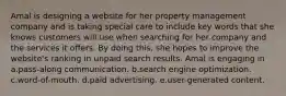 Amal is designing a website for her property management company and is taking special care to include key words that she knows customers will use when searching for her company and the services it offers. By doing this, she hopes to improve the website's ranking in unpaid search results. Amal is engaging in a.pass-along communication. b.search engine optimization. c.word-of-mouth. d.paid advertising. e.user-generated content.