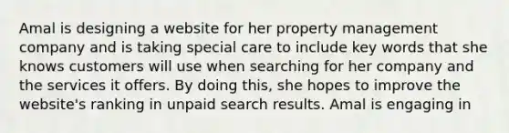 Amal is designing a website for her property management company and is taking special care to include key words that she knows customers will use when searching for her company and the services it offers. By doing this, she hopes to improve the website's ranking in unpaid search results. Amal is engaging in