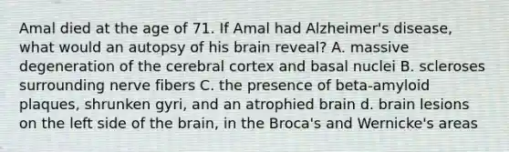 Amal died at the age of 71. If Amal had Alzheimer's disease, what would an autopsy of his brain reveal? A. massive degeneration of the cerebral cortex and basal nuclei B. scleroses surrounding nerve fibers C. the presence of beta-amyloid plaques, shrunken gyri, and an atrophied brain d. brain lesions on the left side of <a href='https://www.questionai.com/knowledge/kLMtJeqKp6-the-brain' class='anchor-knowledge'>the brain</a>, in the Broca's and Wernicke's areas