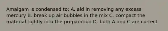 Amalgam is condensed to: A. aid in removing any excess mercury B. break up air bubbles in the mix C. compact the material tightly into the preparation D. both A and C are correct