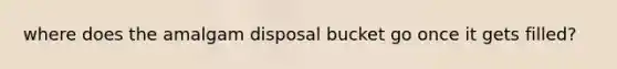 where does the amalgam disposal bucket go once it gets filled?