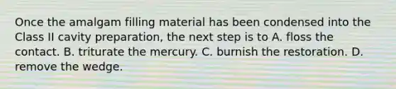 Once the amalgam filling material has been condensed into the Class II cavity preparation, the next step is to A. floss the contact. B. triturate the mercury. C. burnish the restoration. D. remove the wedge.