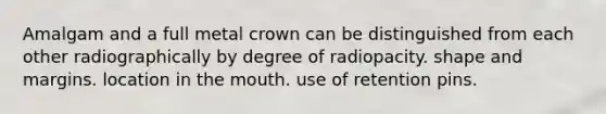 Amalgam and a full metal crown can be distinguished from each other radiographically by degree of radiopacity. shape and margins. location in the mouth. use of retention pins.