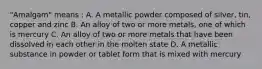 "Amalgam" means : A. A metallic powder composed of silver, tin, copper and zinc B. An alloy of two or more metals, one of which is mercury C. An alloy of two or more metals that have been dissolved in each other in the molten state D. A metallic substance in powder or tablet form that is mixed with mercury