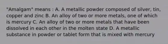 "Amalgam" means : A. A metallic powder composed of silver, tin, copper and zinc B. An alloy of two or more metals, one of which is mercury C. An alloy of two or more metals that have been dissolved in each other in the molten state D. A metallic substance in powder or tablet form that is mixed with mercury