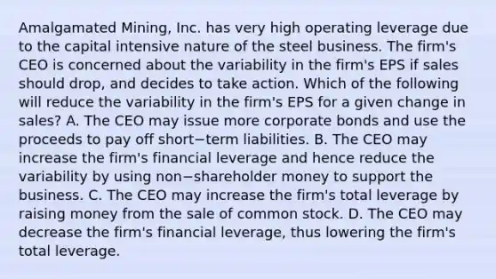 Amalgamated​ Mining, Inc. has very high operating leverage due to the capital intensive nature of the steel business. The​ firm's CEO is concerned about the variability in the​ firm's EPS if sales should​ drop, and decides to take action. Which of the following will reduce the variability in the​ firm's EPS for a given change in​ sales? A. The CEO may issue more corporate bonds and use the proceeds to pay off short−term liabilities. B. The CEO may increase the​ firm's financial leverage and hence reduce the variability by using non−shareholder money to support the business. C. The CEO may increase the​ firm's total leverage by raising money from the sale of common stock. D. The CEO may decrease the​ firm's financial​ leverage, thus lowering the​ firm's total leverage.