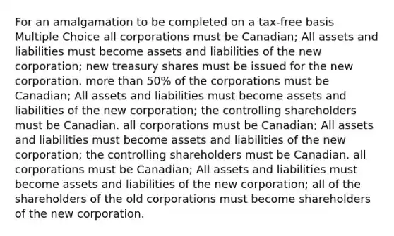 For an amalgamation to be completed on a tax-free basis Multiple Choice all corporations must be Canadian; All assets and liabilities must become assets and liabilities of the new corporation; new treasury shares must be issued for the new corporation. more than 50% of the corporations must be Canadian; All assets and liabilities must become assets and liabilities of the new corporation; the controlling shareholders must be Canadian. all corporations must be Canadian; All assets and liabilities must become assets and liabilities of the new corporation; the controlling shareholders must be Canadian. all corporations must be Canadian; All assets and liabilities must become assets and liabilities of the new corporation; all of the shareholders of the old corporations must become shareholders of the new corporation.