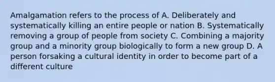 Amalgamation refers to the process of A. Deliberately and systematically killing an entire people or nation B. Systematically removing a group of people from society C. Combining a majority group and a minority group biologically to form a new group D. A person forsaking a cultural identity in order to become part of a different culture