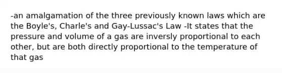 -an amalgamation of the three previously known laws which are the Boyle's, Charle's and Gay-Lussac's Law -It states that the pressure and volume of a gas are inversly proportional to each other, but are both directly proportional to the temperature of that gas