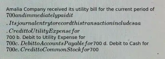 Amalia Company received its utility bill for the current period of 700 and immediately paid it. Its journal entry to record this transaction includes a a. Credit to Utility Expense for700 b. Debit to Utility Expense for 700 c. Debit to <a href='https://www.questionai.com/knowledge/kWc3IVgYEK-accounts-payable' class='anchor-knowledge'>accounts payable</a> for700 d. Debit to Cash for 700 e. Credit to Common Stock for700