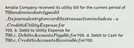 Amalia Company received its utility bill for the current period of 700 and immediately paid it. Its journal entry to record this transaction includes a: a. Credit to Utility Expense for700. b. Debit to Utility Expense for 700. c. Debit to Accounts Payable for700. d. Debit to Cash for 700. e. Credit to Accounts Receivable for700.