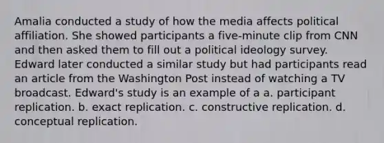 Amalia conducted a study of how the media affects political affiliation. She showed participants a five-minute clip from CNN and then asked them to fill out a political ideology survey. Edward later conducted a similar study but had participants read an article from the Washington Post instead of watching a TV broadcast. Edward's study is an example of a a. participant replication. b. exact replication. c. constructive replication. d. conceptual replication.