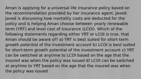 Aman is applying for a universal life insurance policy based on the recommendation provided by her insurance agent, Javed. Javed is discussing how mortality costs are deducted for the policy and is helping Aman choose between yearly renewable term (YRT) and level cost of insurance (LCOI). Which of the following statements regarding either YRT or LCOI is true, that Aman should be aware of? a) YRT is best suited for short-term growth potential of the investment account b) LCOI is best suited for short-term growth potential of the investment account c) YRT can be switched at anytime to LCOI based on the age that the insured was when the policy was issued d) LCOI can be switched at anytime to YRT based on the age that the insured was when the policy was issued