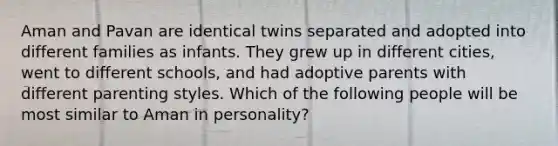 Aman and Pavan are identical twins separated and adopted into different families as infants. They grew up in different cities, went to different schools, and had adoptive parents with different parenting styles. Which of the following people will be most similar to Aman in personality?