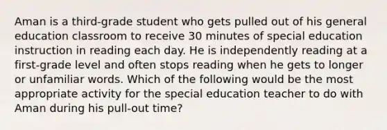 Aman is a third-grade student who gets pulled out of his general education classroom to receive 30 minutes of special education instruction in reading each day. He is independently reading at a first-grade level and often stops reading when he gets to longer or unfamiliar words. Which of the following would be the most appropriate activity for the special education teacher to do with Aman during his pull-out time?