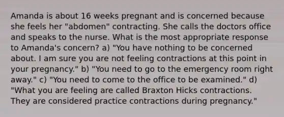 Amanda is about 16 weeks pregnant and is concerned because she feels her "abdomen" contracting. She calls the doctors office and speaks to the nurse. What is the most appropriate response to Amanda's concern? a) "You have nothing to be concerned about. I am sure you are not feeling contractions at this point in your pregnancy." b) "You need to go to the emergency room right away." c) "You need to come to the office to be examined." d) "What you are feeling are called Braxton Hicks contractions. They are considered practice contractions during pregnancy."