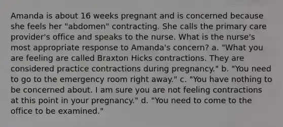 Amanda is about 16 weeks pregnant and is concerned because she feels her "abdomen" contracting. She calls the primary care provider's office and speaks to the nurse. What is the nurse's most appropriate response to Amanda's concern? a. "What you are feeling are called Braxton Hicks contractions. They are considered practice contractions during pregnancy." b. "You need to go to the emergency room right away." c. "You have nothing to be concerned about. I am sure you are not feeling contractions at this point in your pregnancy." d. "You need to come to the office to be examined."