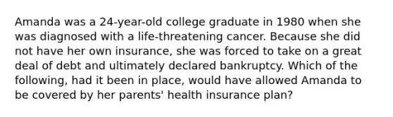 Amanda was a 24-year-old college graduate in 1980 when she was diagnosed with a life-threatening cancer. Because she did not have her own insurance, she was forced to take on a great deal of debt and ultimately declared bankruptcy. Which of the following, had it been in place, would have allowed Amanda to be covered by her parents' health insurance plan?