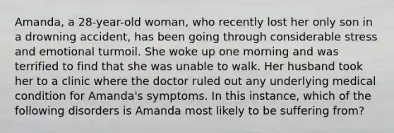 Amanda, a 28-year-old woman, who recently lost her only son in a drowning accident, has been going through considerable stress and emotional turmoil. She woke up one morning and was terrified to find that she was unable to walk. Her husband took her to a clinic where the doctor ruled out any underlying medical condition for Amanda's symptoms. In this instance, which of the following disorders is Amanda most likely to be suffering from?