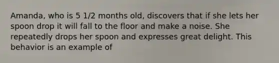 Amanda, who is 5 1/2 months old, discovers that if she lets her spoon drop it will fall to the floor and make a noise. She repeatedly drops her spoon and expresses great delight. This behavior is an example of