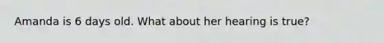 Amanda is 6 days old. What about her hearing is true?